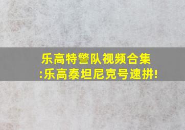 乐高特警队视频合集 :乐高泰坦尼克号速拼!